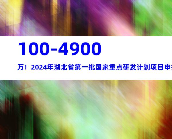 100-4900万！2024年湖北省第一批国家重点研发计划项目申报流程、条件指南