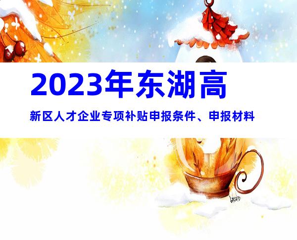 2023年东湖高新区人才企业专项补贴申报条件、申报材料