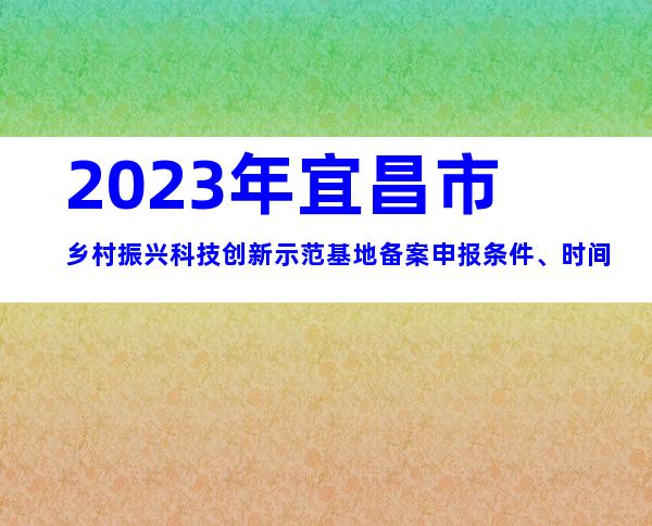 2023年宜昌市乡村振兴科技创新示范基地备案申报条件、时间