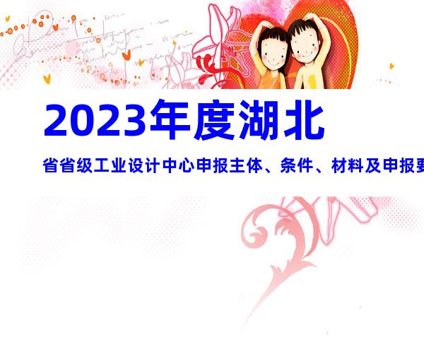 2023年度湖北省省级工业设计中心申报主体、条件、材料及申报要求合集