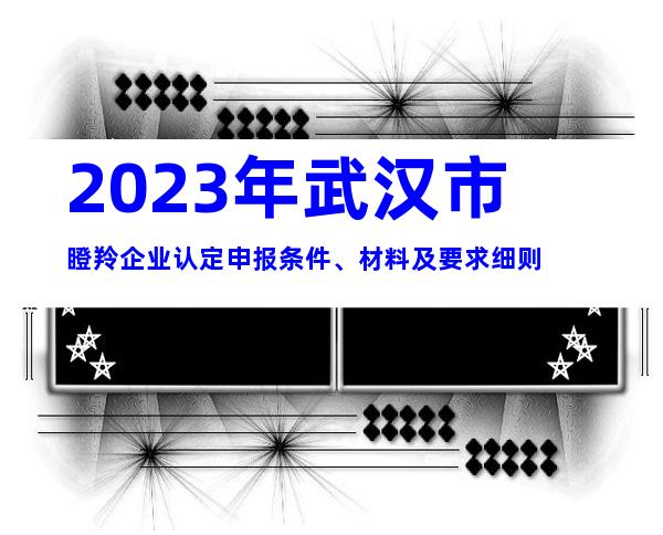 2023年武汉市瞪羚企业认定申报条件、材料及要求细则