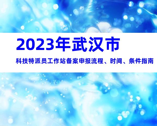 2023年武汉市科技特派员工作站备案申报流程、时间、条件指南