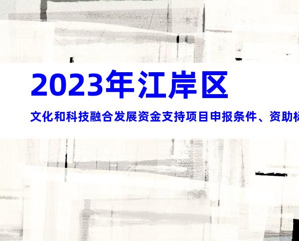 2023年江岸区文化和科技融合发展资金支持项目申报条件、资助标准、时间