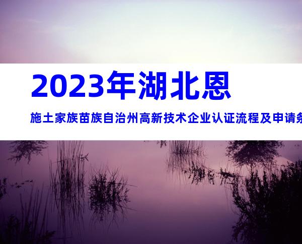 2023年湖北恩施土家族苗族自治州高新技术企业认证流程及申请条件好处大全