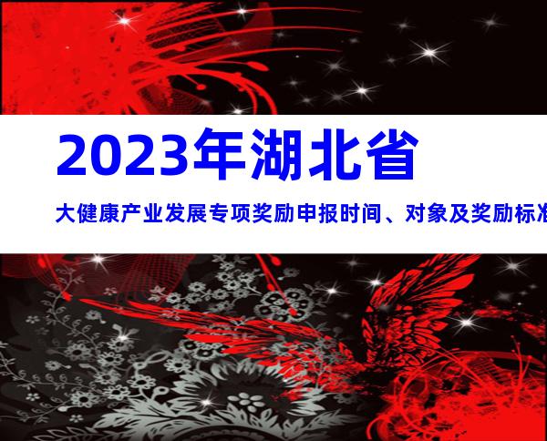 2023年湖北省大健康产业发展专项奖励申报时间、对象及奖励标准