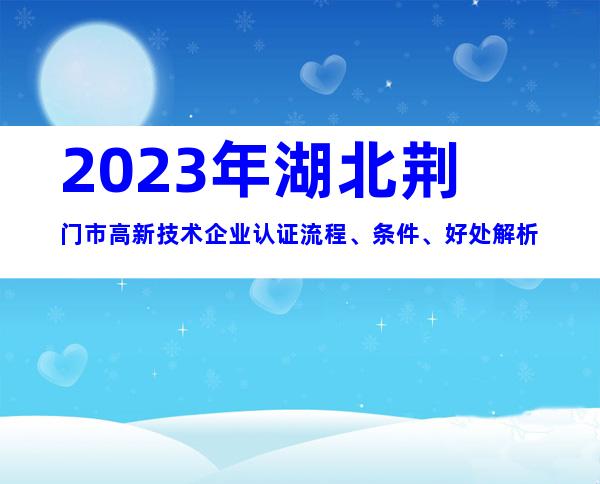 2023年湖北荆门市高新技术企业认证流程、条件、好处解析