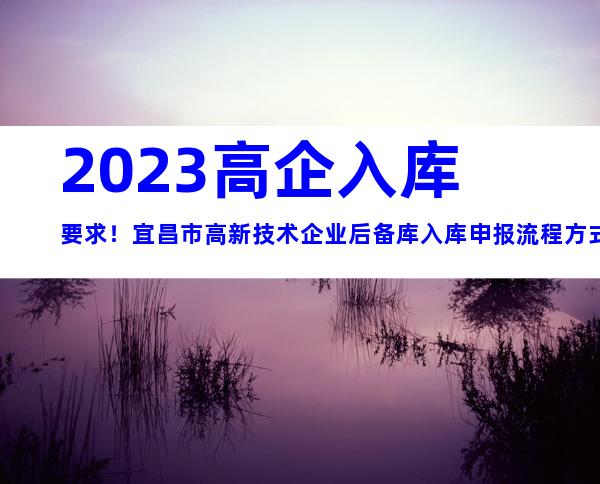 2023高企入库要求！宜昌市高新技术企业后备库入库申报流程方式及时间、对象