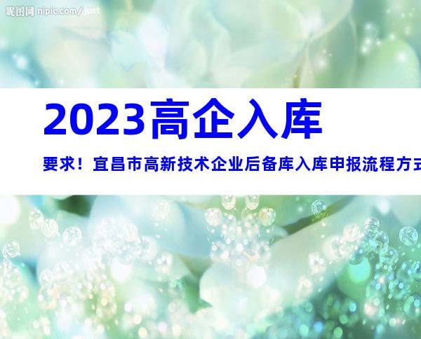 2023高企入库要求！宜昌市高新技术企业后备库入库申报流程方式及时间、对象