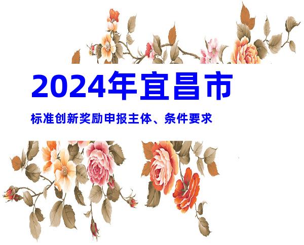 2024年宜昌市标准创新奖励申报主体、条件要求