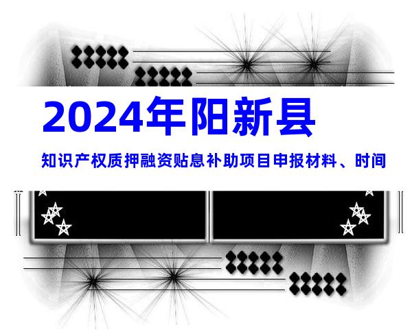 2024年阳新县知识产权质押融资贴息补助项目申报材料、时间