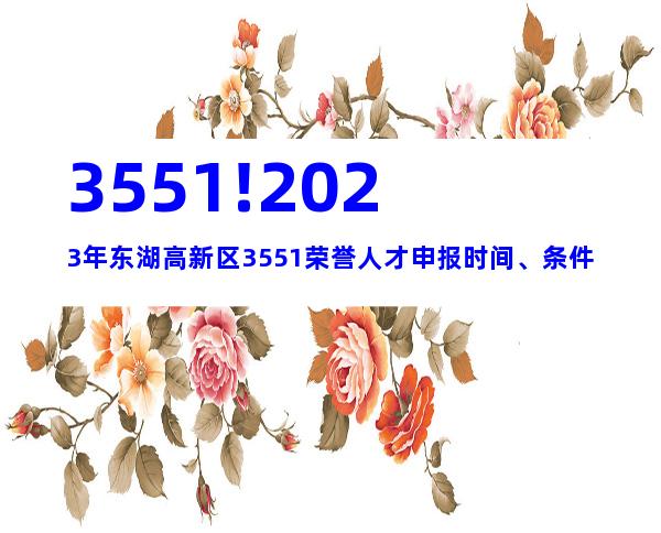3551!2023年东湖高新区3551荣誉人才申报时间、条件