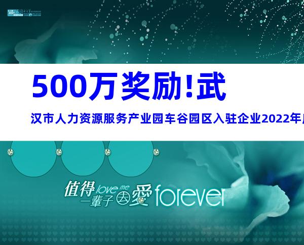 500万奖励!武汉市人力资源服务产业园车谷园区入驻企业2022年度办公用房补贴申报条件、材料、时间及奖励