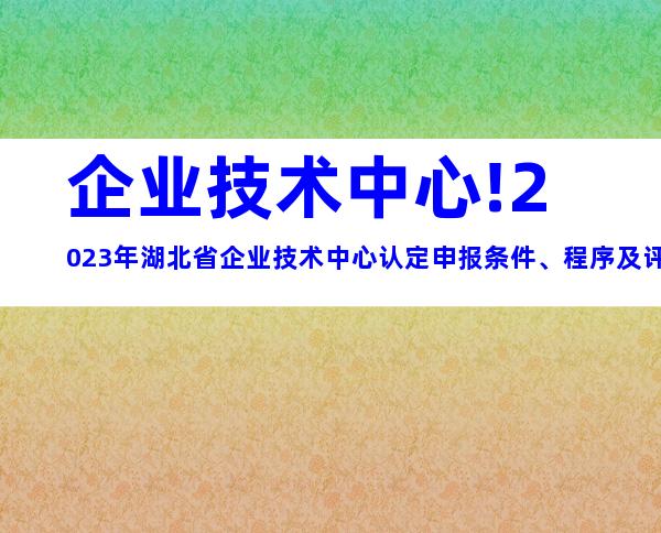 企业技术中心!2023年湖北省企业技术中心认定申报条件、程序及评价材料