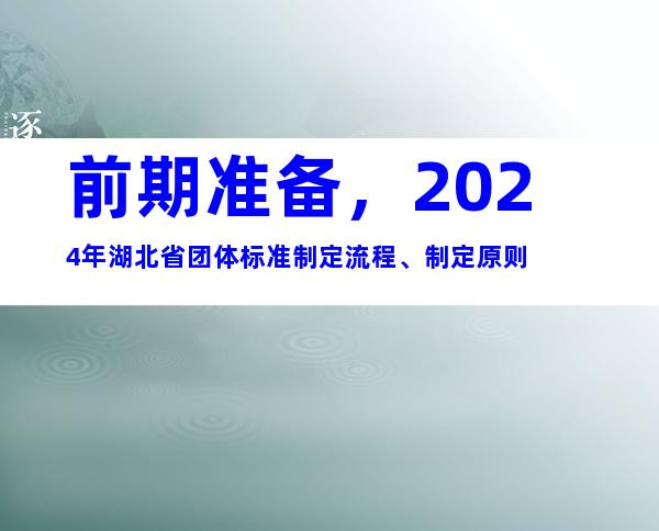 前期准备，2024年湖北省团体标准制定流程、制定原则