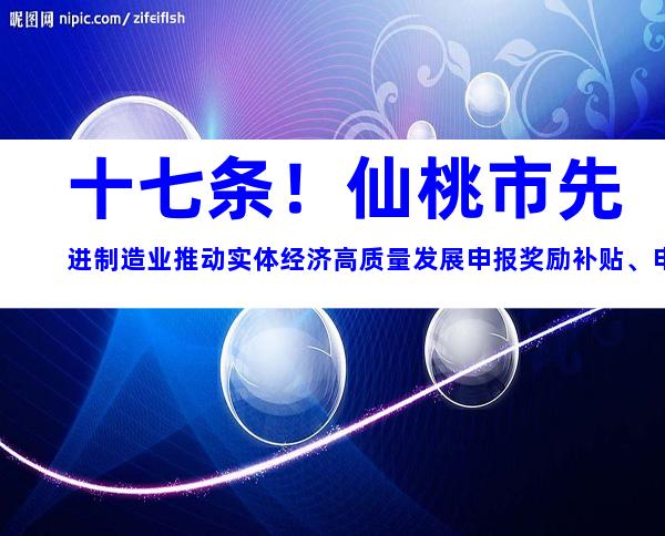 十七条！仙桃市先进制造业推动实体经济高质量发展申报奖励补贴、申报条件解析