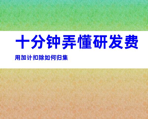 十分钟弄懂研发费用加计扣除如何归集