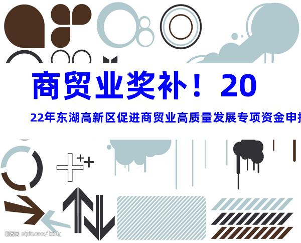 商贸业奖补！2022年东湖高新区促进商贸业高质量发展专项资金申报事项及所需材料