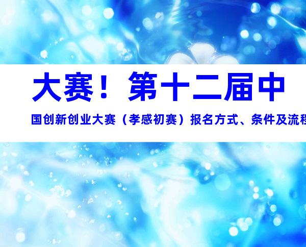 大赛！第十二届中国创新创业大赛（孝感初赛）报名方式、条件及流程