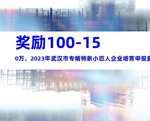 奖励100-150万，2023年武汉市专精特新小巨人企业培育申报复核条件、时间