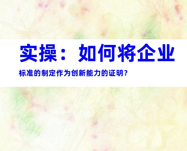 实操：如何将企业标准的制定作为创新能力的证明？