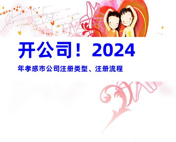开公司！2024年孝感市公司注册类型、注册流程