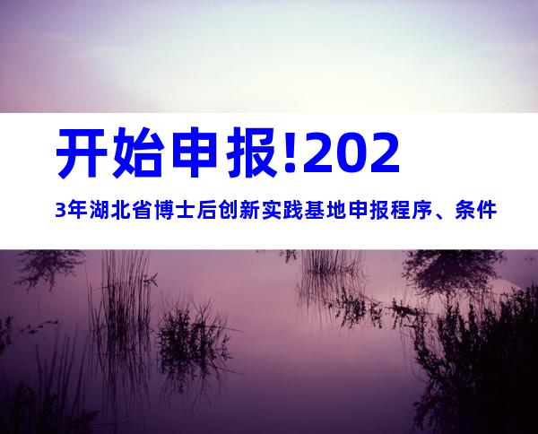开始申报!2023年湖北省博士后创新实践基地申报程序、条件