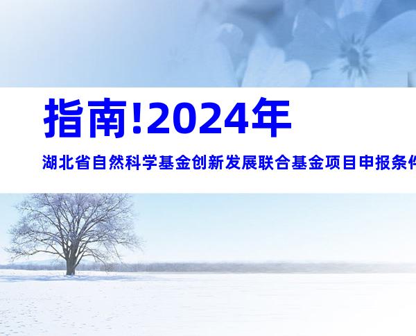 指南!2024年湖北省自然科学基金创新发展联合基金项目申报条件、申报限制