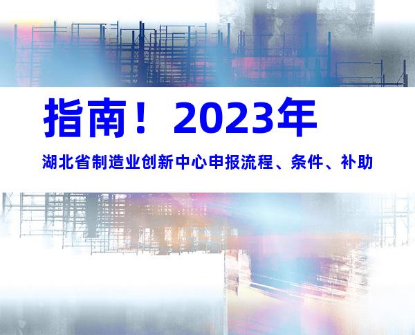 指南！2023年湖北省制造业创新中心申报流程、条件、补助