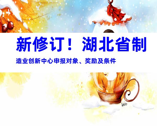 新修订！湖北省制造业创新中心申报对象、奖励及条件