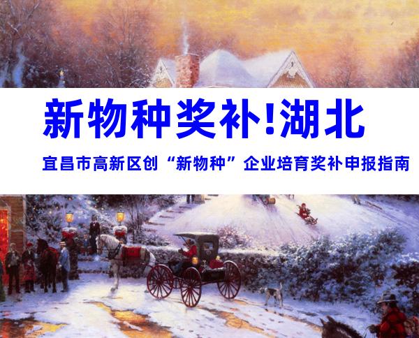 新物种奖补!湖北宜昌市高新区创“新物种”企业培育奖补申报指南