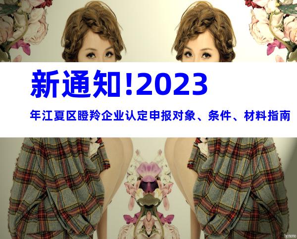 新通知!2023年江夏区瞪羚企业认定申报对象、条件、材料指南