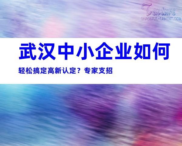 武汉中小企业如何轻松搞定高新认定？专家支招