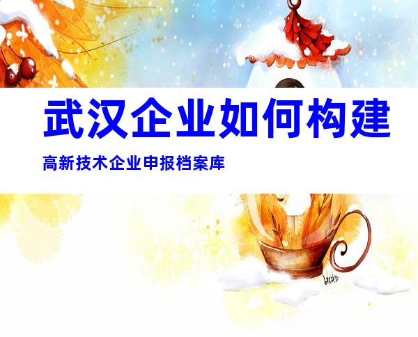武汉企业如何构建高新技术企业申报档案库
