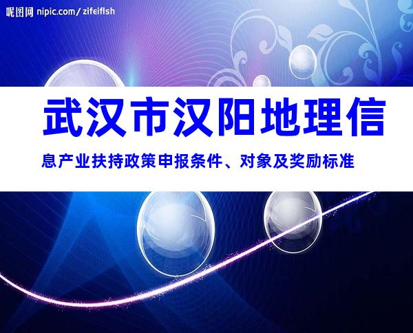武汉市汉阳地理信息产业扶持政策申报条件、对象及奖励标准