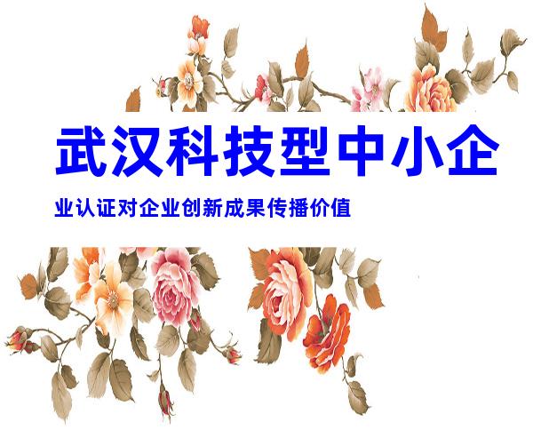 武汉科技型中小企业认证对企业创新成果传播价值
