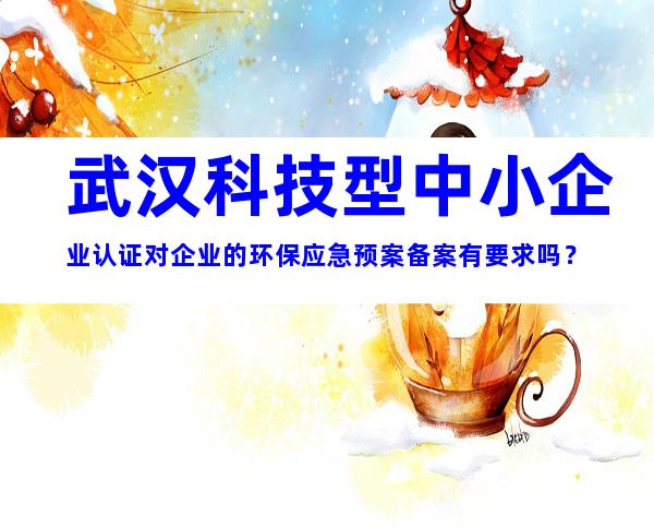 武汉科技型中小企业认证对企业的环保应急预案备案有要求吗？