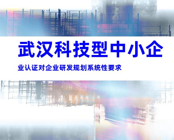 武汉科技型中小企业认证对企业研发规划系统性要求