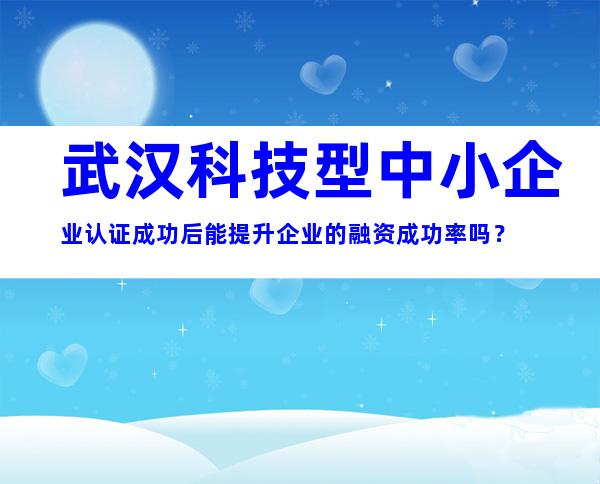 武汉科技型中小企业认证成功后能提升企业的融资成功率吗？