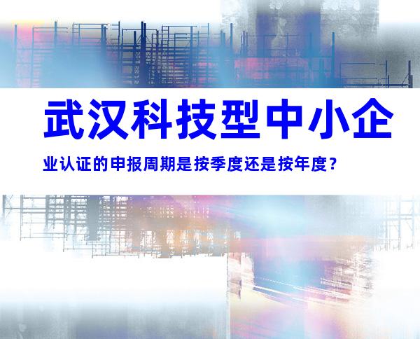 武汉科技型中小企业认证的申报周期是按季度还是按年度？