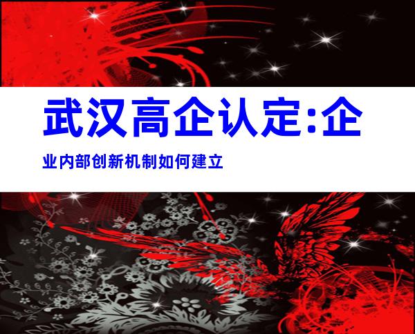 武汉高企认定:企业内部创新机制如何建立