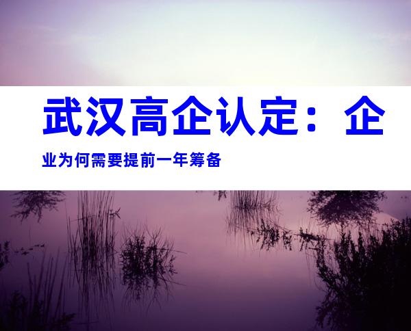 武汉高企认定：企业为何需要提前一年筹备