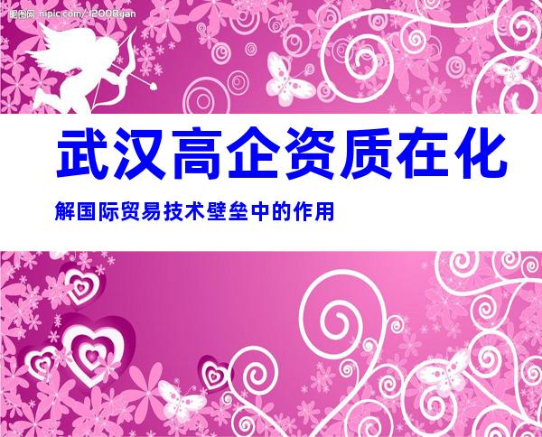 武汉高企资质在化解国际贸易技术壁垒中的作用