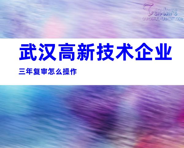 武汉高新技术企业三年复审怎么操作