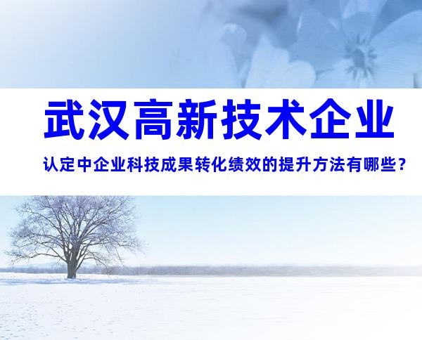 武汉高新技术企业认定中企业科技成果转化绩效的提升方法有哪些？