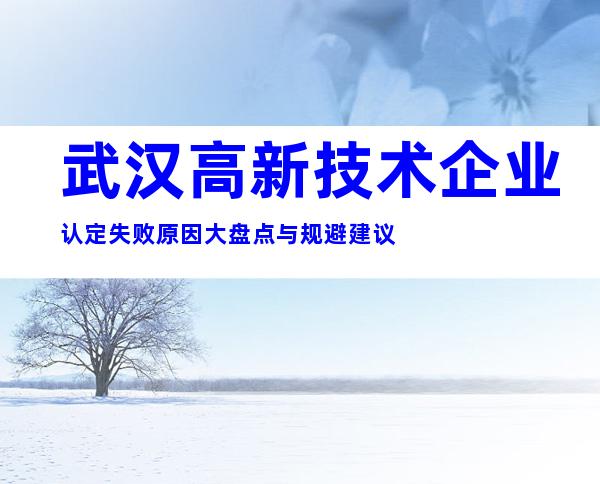 武汉高新技术企业认定失败原因大盘点与规避建议
