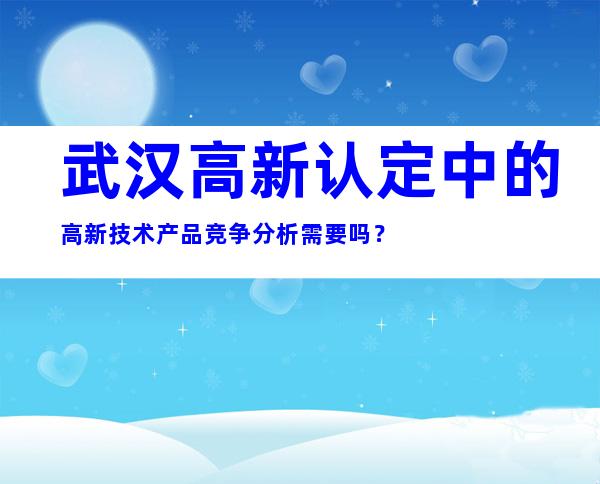 武汉高新认定中的高新技术产品竞争分析需要吗？