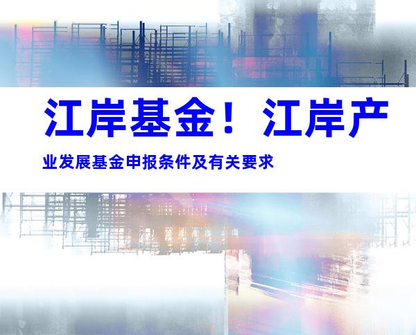 江岸基金！江岸产业发展基金申报条件及有关要求