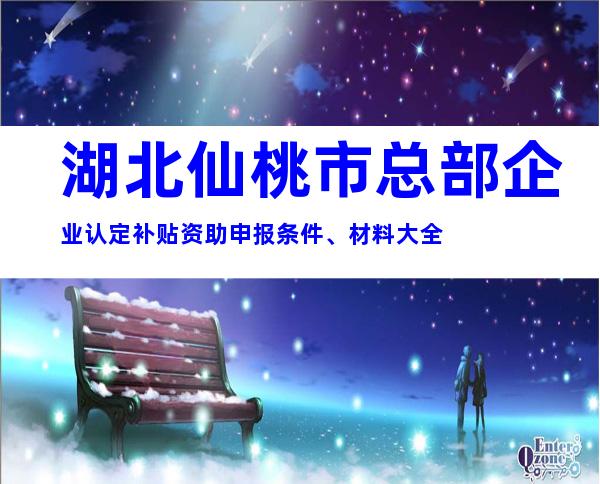 湖北仙桃市总部企业认定补贴资助申报条件、材料大全