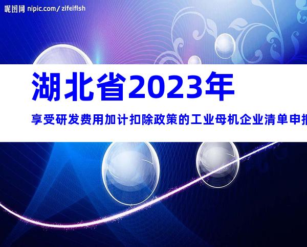 湖北省2023年享受研发费用加计扣除政策的工业母机企业清单申报要求、时间