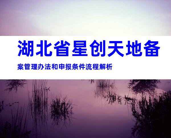 湖北省星创天地备案管理办法和申报条件流程解析
